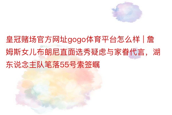 皇冠赌场官方网址gogo体育平台怎么样 | 詹姆斯女儿布朗尼直面选秀疑虑与家眷代言，湖东说念主队笔落55号索签瞩