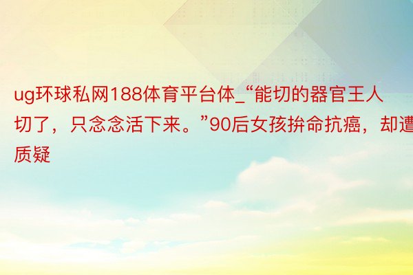 ug环球私网188体育平台体_“能切的器官王人切了，只念念活下来。”90后女孩拚命抗癌，却遭质疑