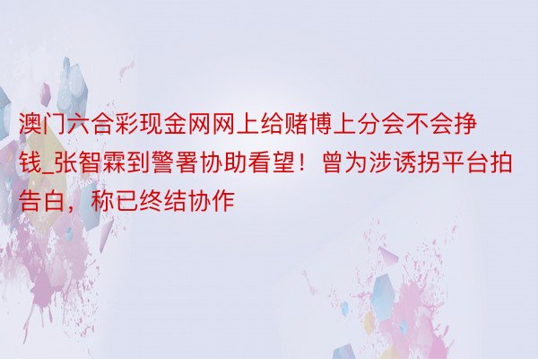 澳门六合彩现金网网上给赌博上分会不会挣钱_张智霖到警署协助看望！曾为涉诱拐平台拍告白，称已终结协作