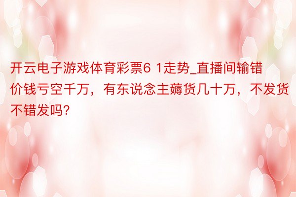 开云电子游戏体育彩票6 1走势_直播间输错价钱亏空千万，有东说念主薅货几十万，不发货不错发吗？