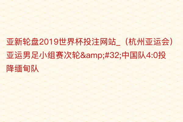 亚新轮盘2019世界杯投注网站_（杭州亚运会）亚运男足小组赛次轮&#32;中国队4:0投降缅甸队