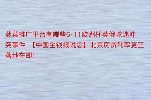 菠菜推广平台有哪些6·11欧洲杯英俄球迷冲突事件_【中国金钱报说念】北京房贷利率更正落地在即！