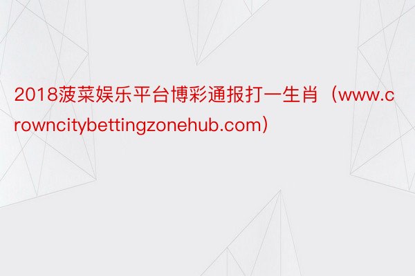 2018菠菜娱乐平台博彩通报打一生肖（www.crowncitybettingzonehub.com）