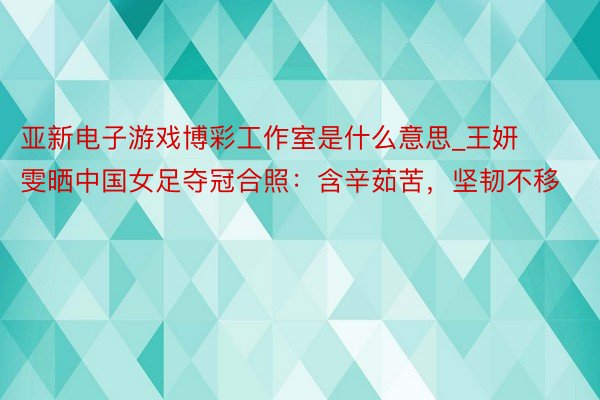 亚新电子游戏博彩工作室是什么意思_王妍雯晒中国女足夺冠合照：含辛茹苦，坚韧不移