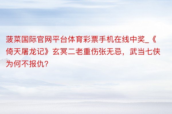 菠菜国际官网平台体育彩票手机在线中奖_《倚天屠龙记》玄冥二老重伤张无忌，武当七侠为何不报仇？