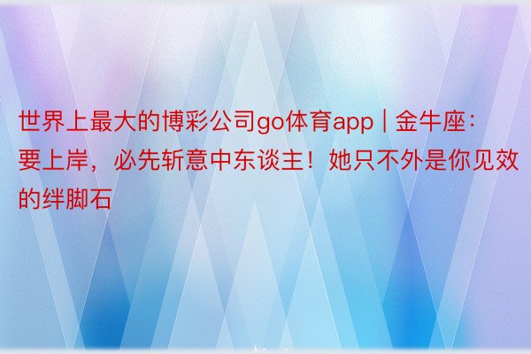 世界上最大的博彩公司go体育app | 金牛座：要上岸，必先斩意中东谈主！她只不外是你见效的绊脚石