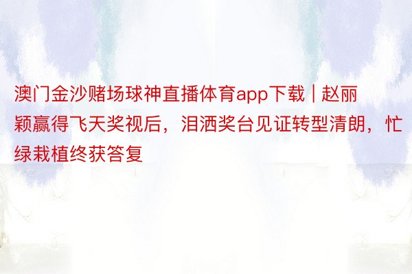 澳门金沙赌场球神直播体育app下载 | 赵丽颖赢得飞天奖视后，泪洒奖台见证转型清朗，忙绿栽植终获答复