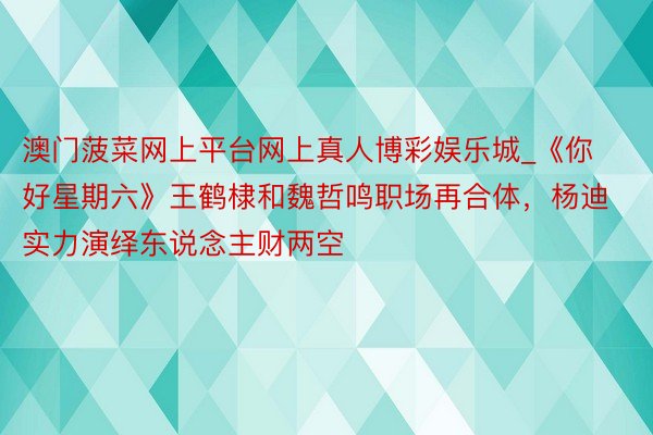 澳门菠菜网上平台网上真人博彩娱乐城_《你好星期六》王鹤棣和魏哲鸣职场再合体，杨迪实力演绎东说念主财两空