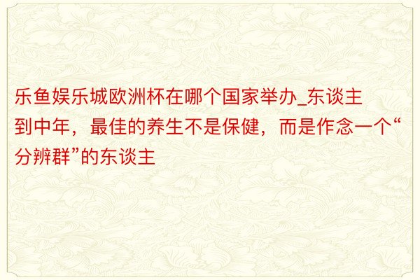 乐鱼娱乐城欧洲杯在哪个国家举办_东谈主到中年，最佳的养生不是保健，而是作念一个“分辨群”的东谈主