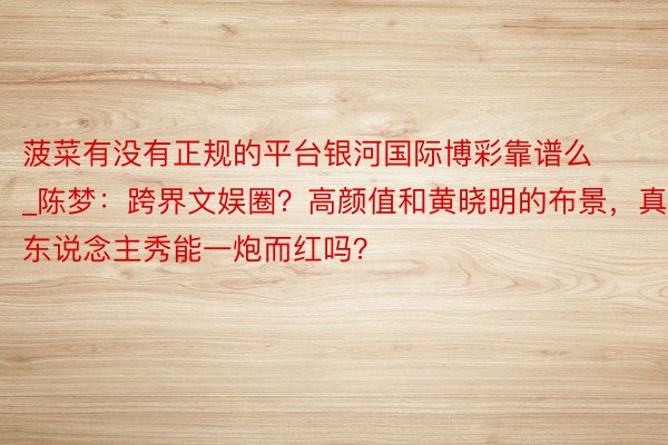 菠菜有没有正规的平台银河国际博彩靠谱么_陈梦：跨界文娱圈？高颜值和黄晓明的布景，真东说念主秀能一炮而红吗？