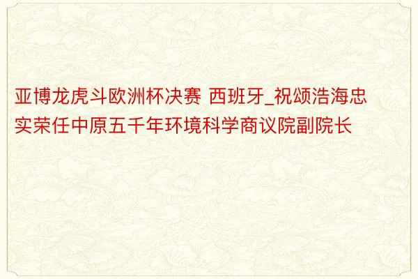 亚博龙虎斗欧洲杯决赛 西班牙_祝颂浩海忠实荣任中原五千年环境科学商议院副院长