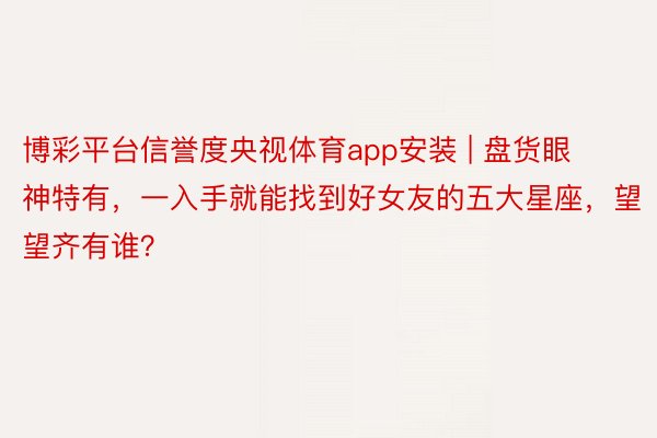 博彩平台信誉度央视体育app安装 | 盘货眼神特有，一入手就能找到好女友的五大星座，望望齐有谁？