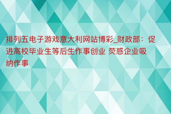 排列五电子游戏意大利网站博彩_财政部：促进高校毕业生等后生作事创业 荧惑企业吸纳作事