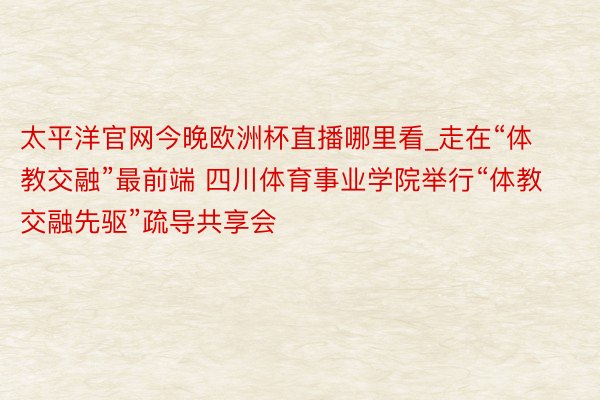 太平洋官网今晚欧洲杯直播哪里看_走在“体教交融”最前端 四川体育事业学院举行“体教交融先驱”疏导共享会