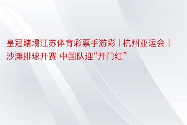 皇冠賭場江苏体育彩票手游彩 | 杭州亚运会丨沙滩排球开赛 中国队迎“开门红”