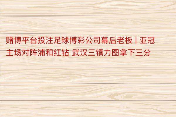 赌博平台投注足球博彩公司幕后老板 | 亚冠主场对阵浦和红钻 武汉三镇力图拿下三分