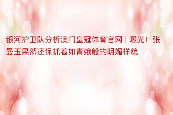 银河护卫队分析澳门皇冠体育官网 | 曝光！张曼玉果然还保抓着如青娥般的明媚样貌