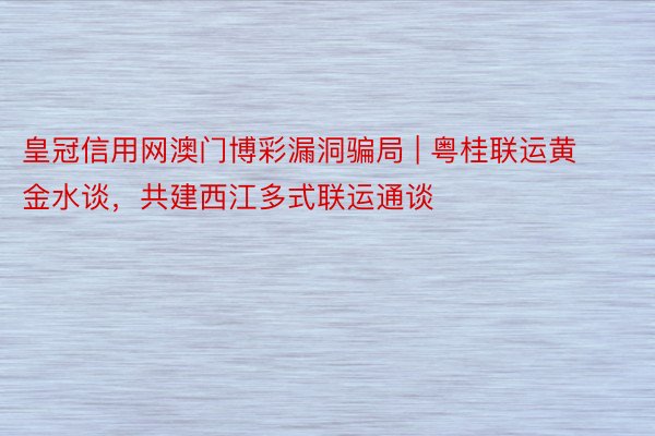 皇冠信用网澳门博彩漏洞骗局 | 粤桂联运黄金水谈，共建西江多式联运通谈