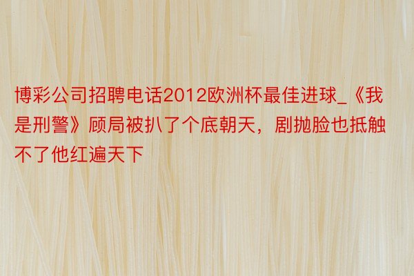 博彩公司招聘电话2012欧洲杯最佳进球_《我是刑警》顾局被扒了个底朝天，剧抛脸也抵触不了他红遍天下