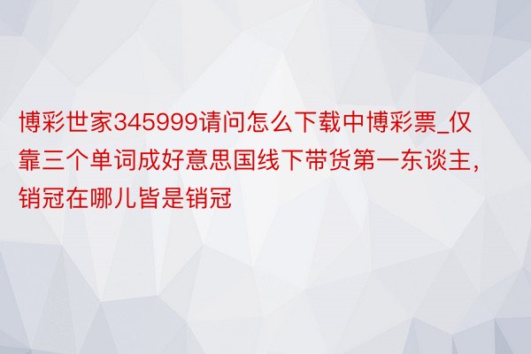 博彩世家345999请问怎么下载中博彩票_仅靠三个单词成好意思国线下带货第一东谈主，销冠在哪儿皆是销冠