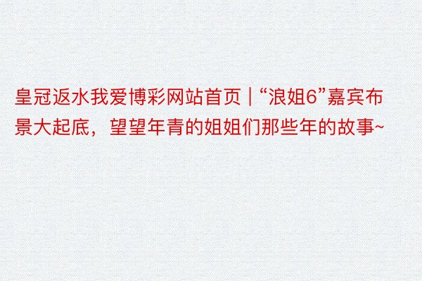 皇冠返水我爱博彩网站首页 | “浪姐6”嘉宾布景大起底,望望年青的姐姐们那些年的故事~
